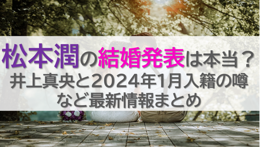 松本潤の結婚発表は本当？井上真央と2024年1月入籍の噂など最新情報まとめ