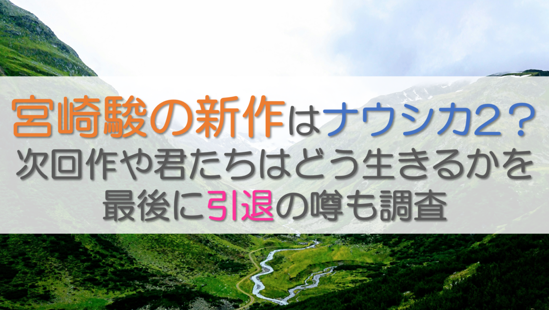 宮崎駿の新作はナウシカ2？次回作や君たちはどう生きるかを最後に引退の噂も調査