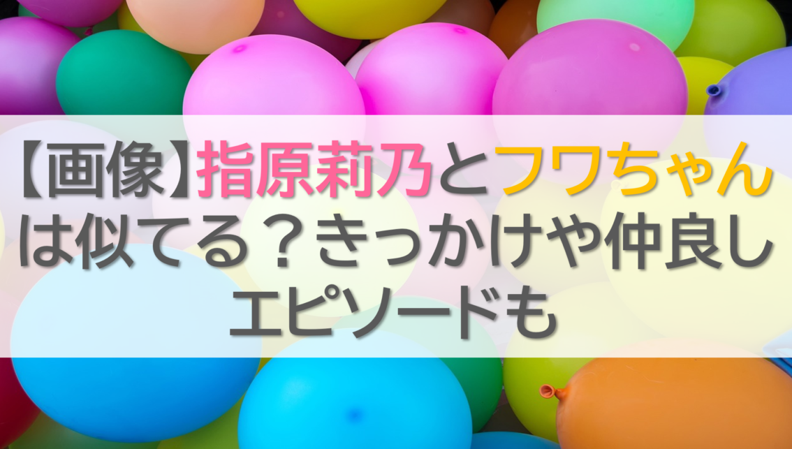 【画像】指原莉乃とフワちゃんは似てる？きっかけや仲良しエピソードも